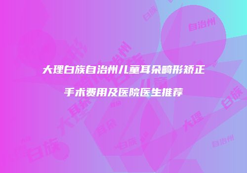 大理白族自治州儿童耳朵畸形矫正手术费用及医院医生推荐