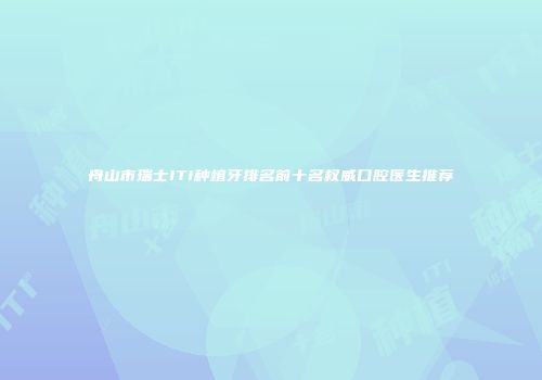 舟山市瑞士ITI种植牙排名前十名权威口腔医生推荐