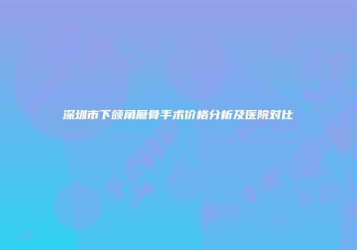 深圳市下颌角磨骨手术价格分析及医院对比