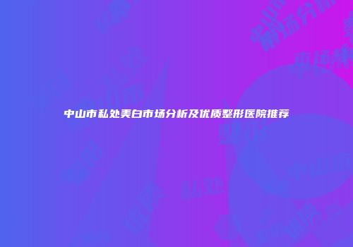 中山市私处美白市场分析及优质整形医院推荐