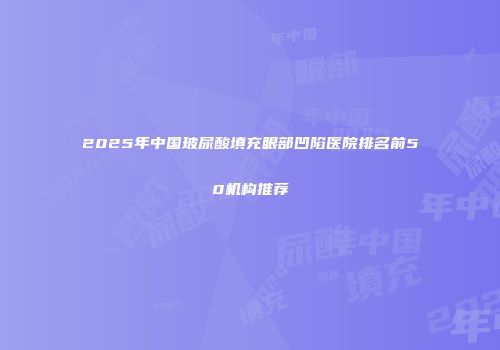 2025年中国玻尿酸填充眼部凹陷医院排名前50机构推荐