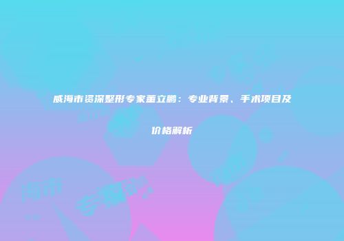 威海市资深整形专家董立鹏：专业背景、手术项目及价格解析