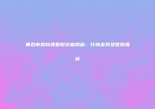 黄石市鹰钩鼻整形价格揭秘：行情走势及医院推荐