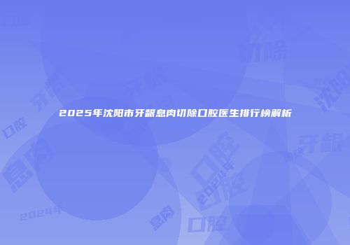 2025年沈阳市牙龈息肉切除口腔医生排行榜解析