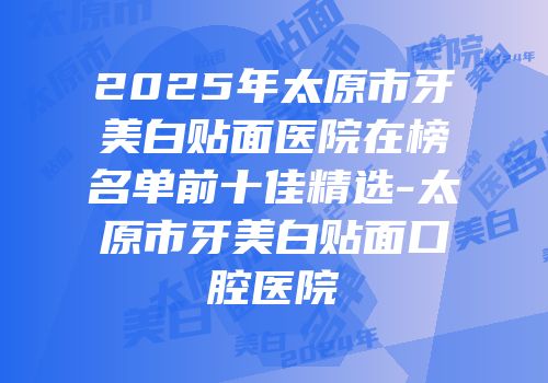 2025年太原市牙美白贴面医院在榜名单前十佳精选-太原市牙美白贴面口腔医院