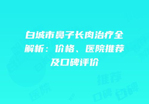 白城市鼻子长肉治疗全解析：价格、医院推荐及口碑评价