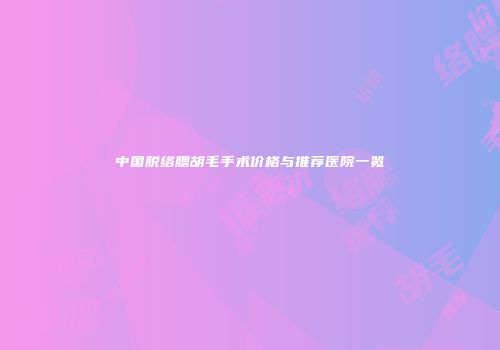 中国脱络腮胡毛手术价格与推荐医院一览
