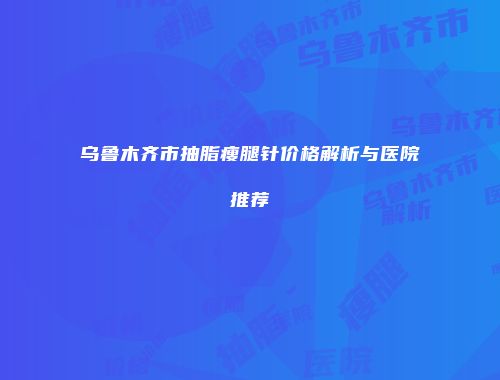 乌鲁木齐市抽脂瘦腿针价格解析与医院推荐