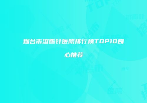 烟台市溶脂针医院排行榜TOP10良心推荐