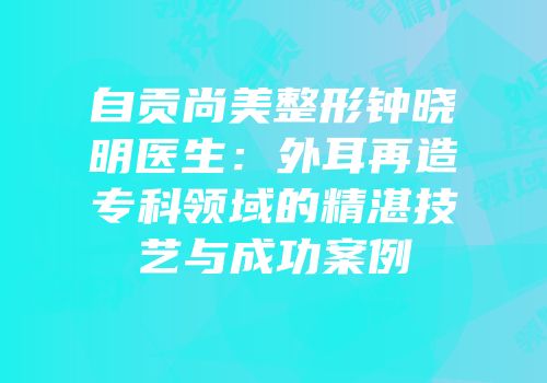 自贡尚美整形钟晓明医生：外耳再造专科领域的精湛技艺与成功案例