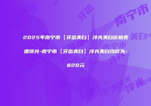 2025年南宁市【牙齿美白】冷光美白价格表遭曝光-南宁市【牙齿美白】冷光美白均价为：820元
