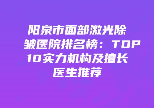 阳泉市面部激光除皱医院排名榜：TOP10实力机构及擅长医生推荐