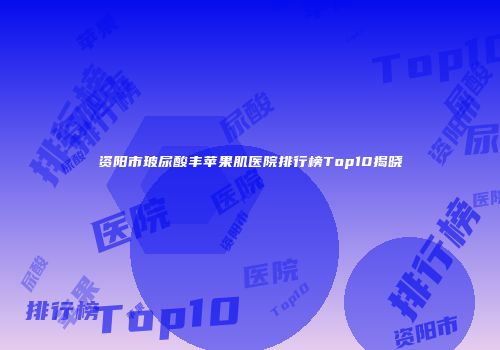 资阳市玻尿酸丰苹果肌医院排行榜Top10揭晓