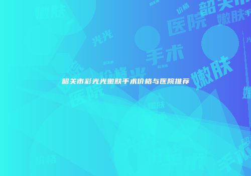 韶关市彩光光嫩肤手术价格与医院推荐