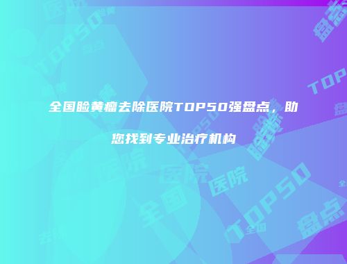全国睑黄瘤去除医院TOP50强盘点，助您找到专业治疗机构