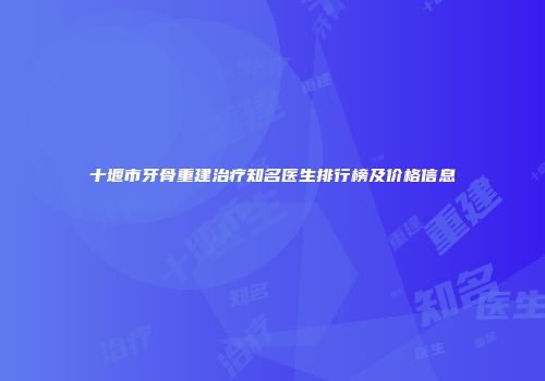 十堰市牙骨重建治疗知名医生排行榜及价格信息