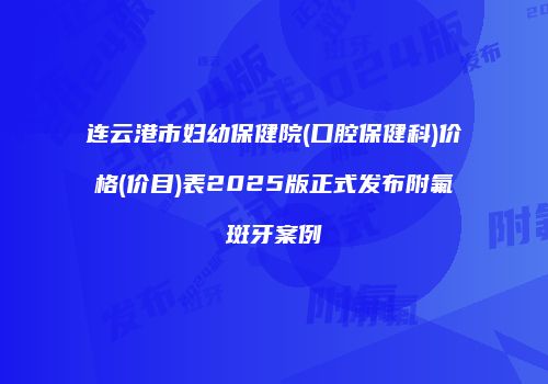 连云港市妇幼保健院(口腔保健科)价格(价目)表2025版正式发布附氟斑牙案例