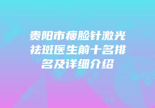 贵阳市瘦脸针激光祛斑医生前十名排名及详细介绍