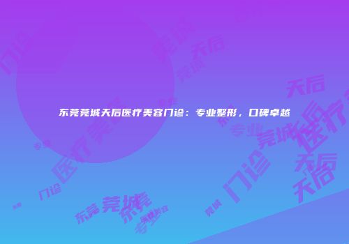 东莞莞城天后医疗美容门诊：专业整形，口碑卓越