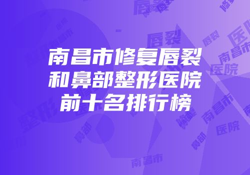 南昌市修复唇裂和鼻部整形医院前十名排行榜