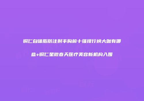 铜仁自体脂肪注射丰胸前十强排行榜大咖有哪些+铜仁星微春天医疗美容新机构入围