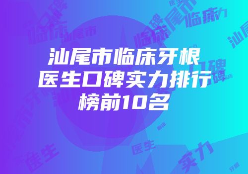 汕尾市临床牙根医生口碑实力排行榜前10名