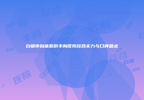白银市自体脂肪丰胸医院综合实力与口碑盘点