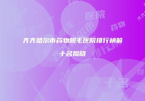 齐齐哈尔市药物脱毛医院排行榜前十名揭晓