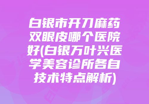 白银市开刀麻药双眼皮哪个医院好(白银万叶兴医学美容诊所各自技术特点解析)