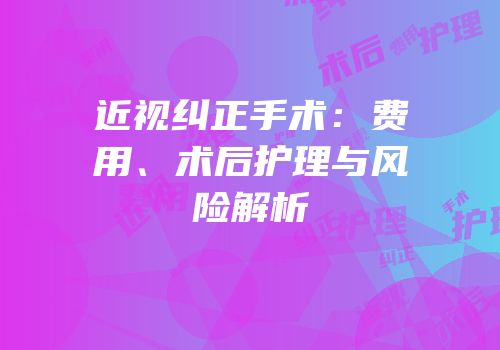 近视纠正手术：费用、术后护理与风险解析