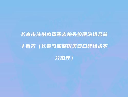 长春市注射肉毒素去抬头纹医院排名前十看齐（长春马丽整形美容口碑技术不分伯仲）