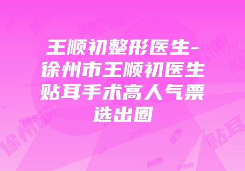 王顺初整形医生-徐州市王顺初医生贴耳手术高人气票选出圈