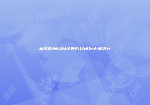 玉溪市满口龅牙医院口碑榜十强推荐
