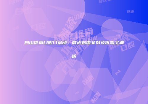 白山优尚口腔门诊部：微瓷贴面案例及价格全解析