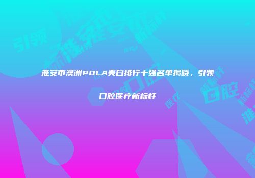 淮安市澳洲POLA美白排行十强名单揭晓，引领口腔医疗新标杆