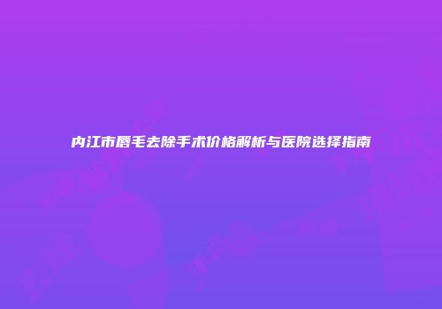 内江市唇毛去除手术价格解析与医院选择指南
