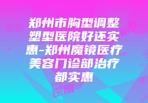 郑州市胸型调整塑型医院好还实惠-郑州魔镜医疗美容门诊部治疗都实惠
