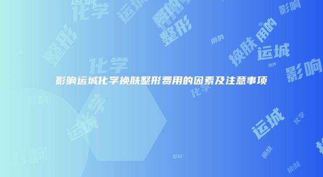 影响运城化学换肤整形费用的因素及注意事项