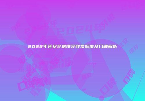 2025年延安牙根镶牙收费标准及口碑解析