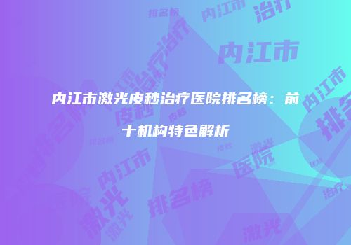 内江市激光皮秒治疗医院排名榜：前十机构特色解析