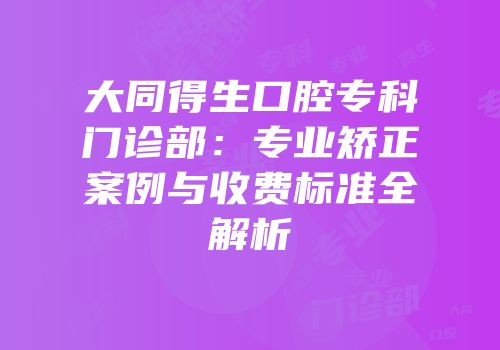 大同得生口腔专科门诊部：专业矫正案例与收费标准全解析