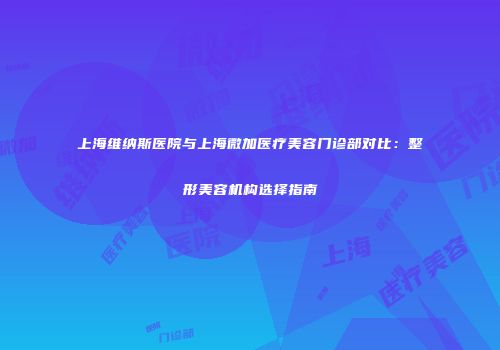 上海维纳斯医院与上海微加医疗美容门诊部对比：整形美容机构选择指南