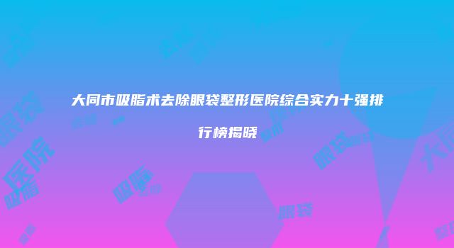 大同市吸脂术去除眼袋整形医院综合实力十强排行榜揭晓