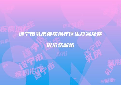 遂宁市乳房疾病治疗医生排名及整形价格解析