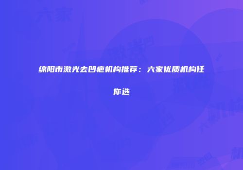 绵阳市激光去凹疤机构推荐：六家优质机构任你选