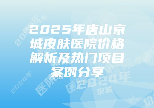 2025年唐山京城皮肤医院价格解析及热门项目案例分享