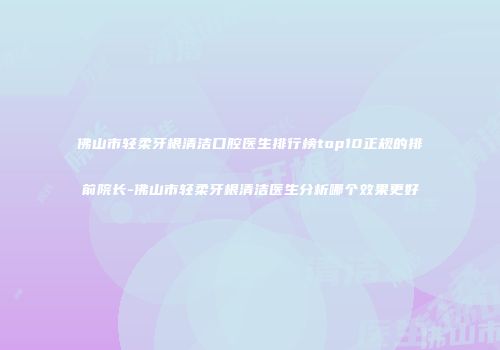 佛山市轻柔牙根清洁口腔医生排行榜top10正规的排前院长-佛山市轻柔牙根清洁医生分析哪个效果更好