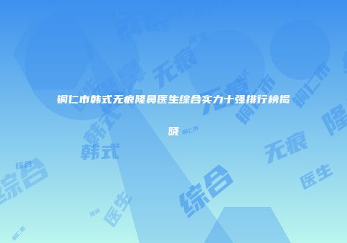 铜仁市韩式无痕隆鼻医生综合实力十强排行榜揭晓