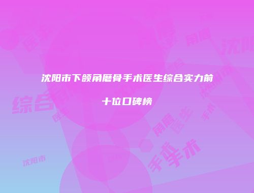 沈阳市下颌角磨骨手术医生综合实力前十位口碑榜