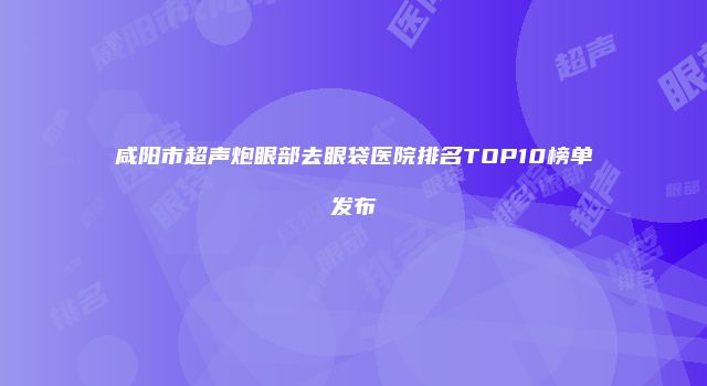 咸阳市超声炮眼部去眼袋医院排名TOP10榜单发布